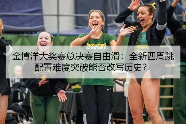 金博洋大奖赛总决赛自由滑：全新四周跳配置难度突破能否改写历史？